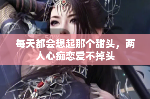 每天都会想起那个甜头，两人心痴恋爱不掉头