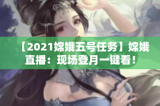 【2021嫦娥五号任务】嫦娥直播：现场登月一键看！