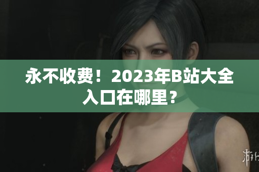 永不收费！2023年B站大全入口在哪里？