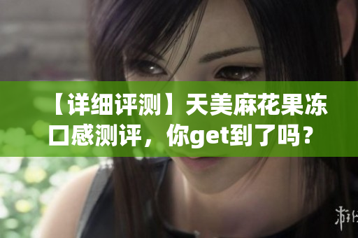 【详细评测】天美麻花果冻口感测评，你get到了吗？