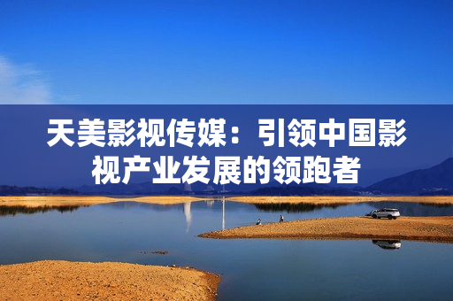 天美影视传媒：引领中国影视产业发展的领跑者