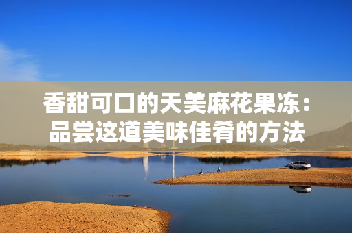 香甜可口的天美麻花果冻：品尝这道美味佳肴的方法