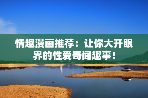 情趣漫画推荐：让你大开眼界的性爱奇闻趣事！