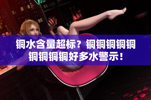 铜水含量超标？铜铜铜铜铜铜铜铜铜好多水警示！