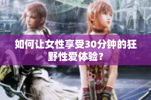 如何让女性享受30分钟的狂野性爱体验？
