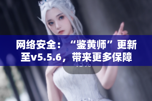 网络安全：“鉴黄师”更新至v5.5.6，带来更多保障