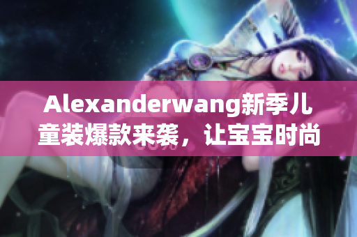 Alexanderwang新季儿童装爆款来袭，让宝宝时尚出行