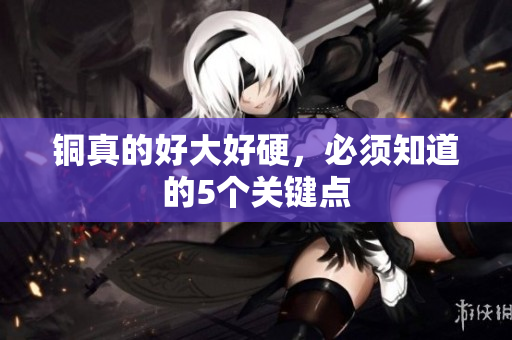 铜真的好大好硬，必须知道的5个关键点