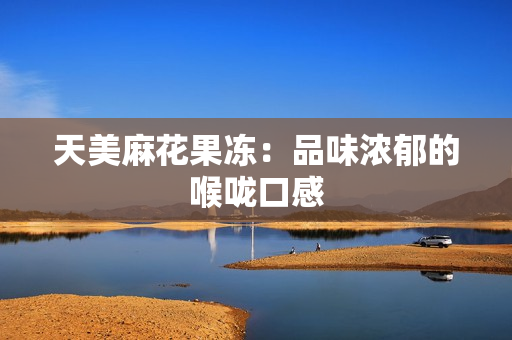 天美麻花果冻：品味浓郁的喉咙口感