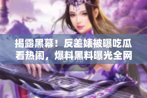 揭露黑幕！反差婊被曝吃瓜看热闹，爆料黑料曝光全网