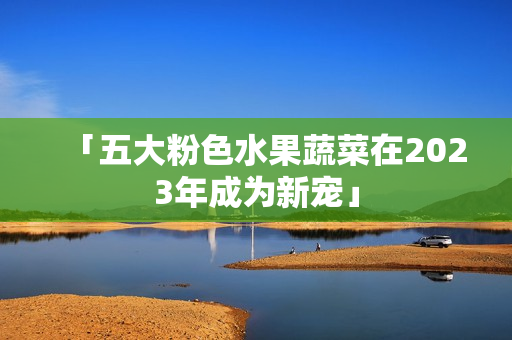 「五大粉色水果蔬菜在2023年成为新宠」
