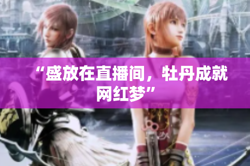 “盛放在直播间，牡丹成就网红梦”