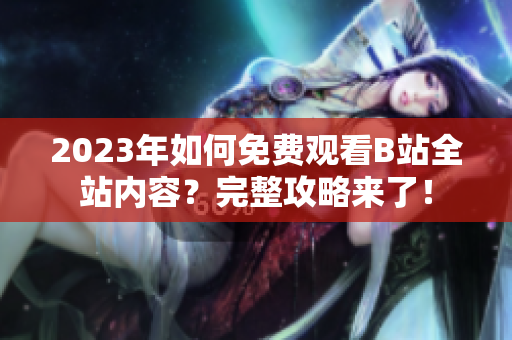2023年如何免费观看B站全站内容？完整攻略来了！