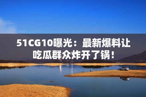 51CG10曝光：最新爆料让吃瓜群众炸开了锅！