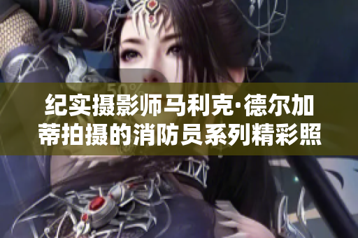 纪实摄影师马利克·德尔加蒂拍摄的消防员系列精彩照片