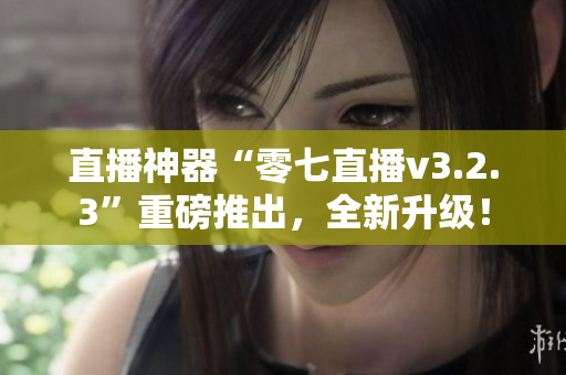 直播神器“零七直播v3.2.3”重磅推出，全新升级！