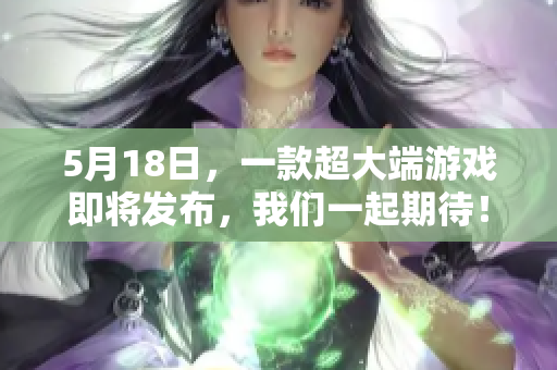 5月18日，一款超大端游戏即将发布，我们一起期待！