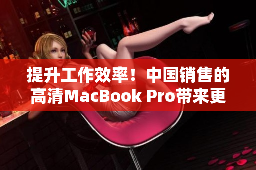 提升工作效率！中国销售的高清MacBook Pro带来更清晰的视觉体验