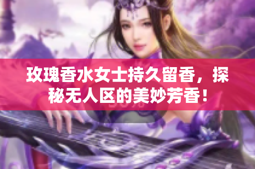 玫瑰香水女士持久留香，探秘无人区的美妙芳香！