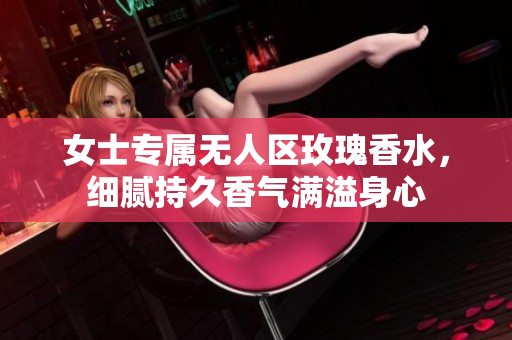 女士专属无人区玫瑰香水，细腻持久香气满溢身心