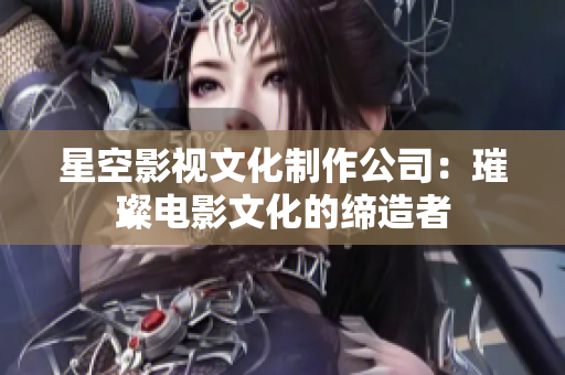 星空影视文化制作公司：璀璨电影文化的缔造者