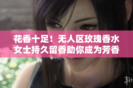 花香十足！无人区玫瑰香水女士持久留香助你成为芳香女神
