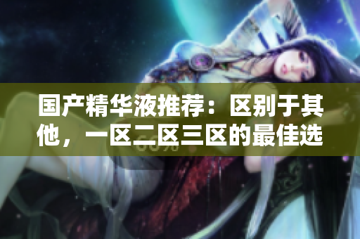 国产精华液推荐：区别于其他，一区二区三区的最佳选择