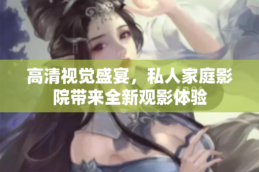 高清视觉盛宴，私人家庭影院带来全新观影体验