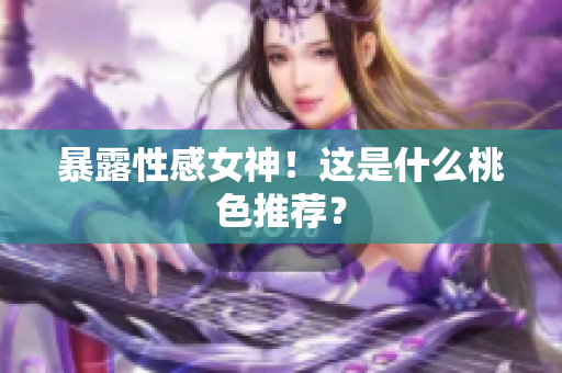 暴露性感女神！这是什么桃色推荐？