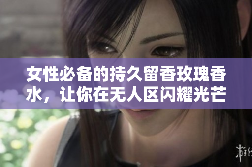 女性必备的持久留香玫瑰香水，让你在无人区闪耀光芒