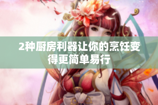 2种厨房利器让你的烹饪变得更简单易行