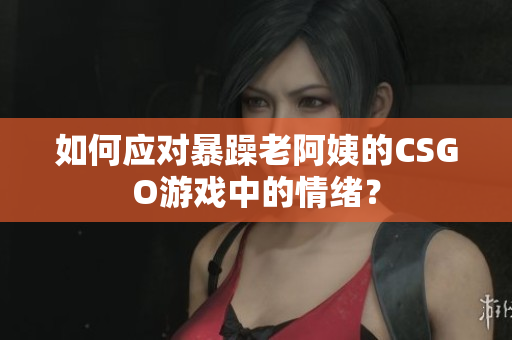 如何应对暴躁老阿姨的CSGO游戏中的情绪？