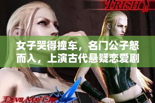 女子哭得撞车，名门公子怒而入，上演古代悬疑恋爱剧