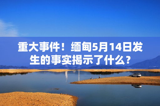 重大事件！缅甸5月14日发生的事实揭示了什么？