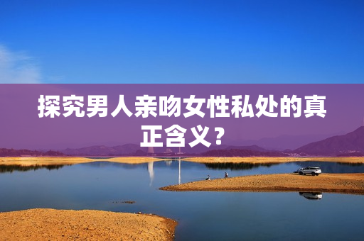 探究男人亲吻女性私处的真正含义？