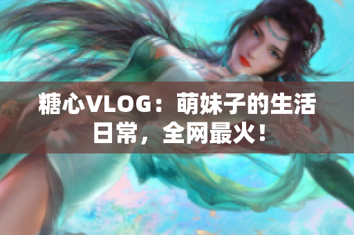 糖心VLOG：萌妹子的生活日常，全网最火！