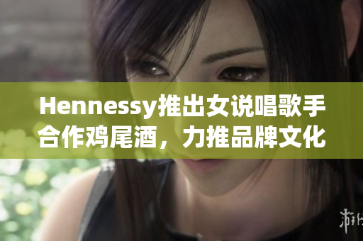 Hennessy推出女说唱歌手合作鸡尾酒，力推品牌文化传播
