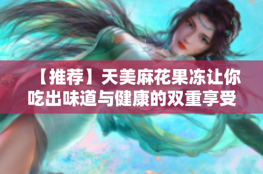 【推荐】天美麻花果冻让你吃出味道与健康的双重享受！
