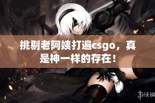 挑剔老阿姨打遍csgo，真是神一样的存在！