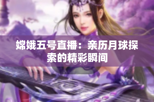 嫦娥五号直播：亲历月球探索的精彩瞬间
