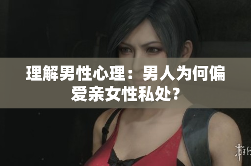 理解男性心理：男人为何偏爱亲女性私处？