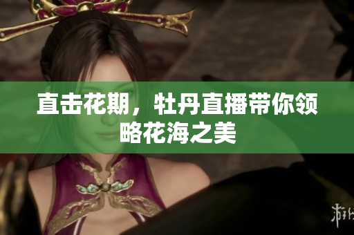 直击花期，牡丹直播带你领略花海之美