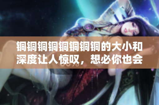 铜铜铜铜铜铜铜铜的大小和深度让人惊叹，想必你也会！