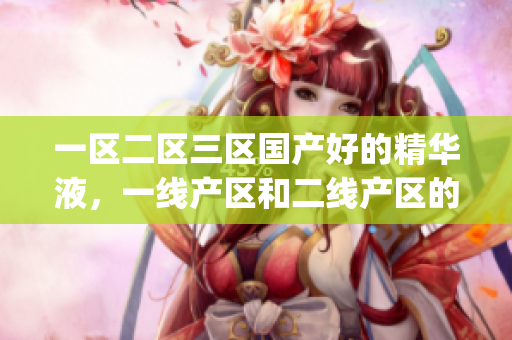 一区二区三区国产好的精华液，一线产区和二线产区的差距原因，永久ye8.8859----IamNJhdvKRpc