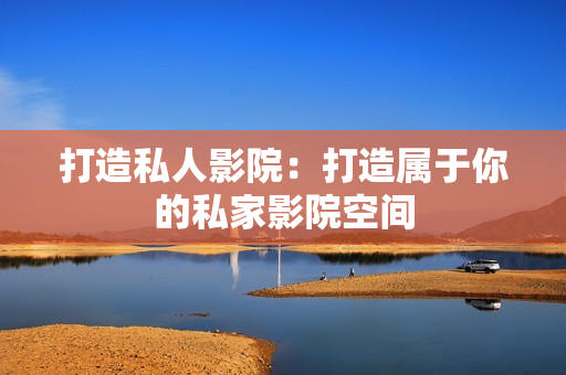 打造私人影院：打造属于你的私家影院空间