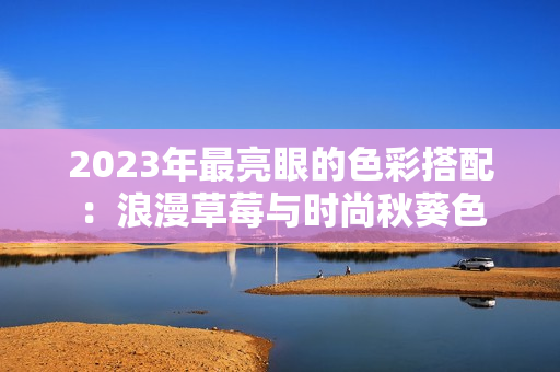 2023年最亮眼的色彩搭配：浪漫草莓与时尚秋葵色