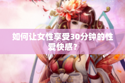 如何让女性享受30分钟的性爱快感？