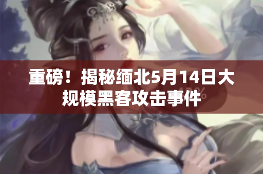 重磅！揭秘缅北5月14日大规模黑客攻击事件