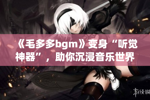 《毛多多bgm》变身“听觉神器”，助你沉浸音乐世界