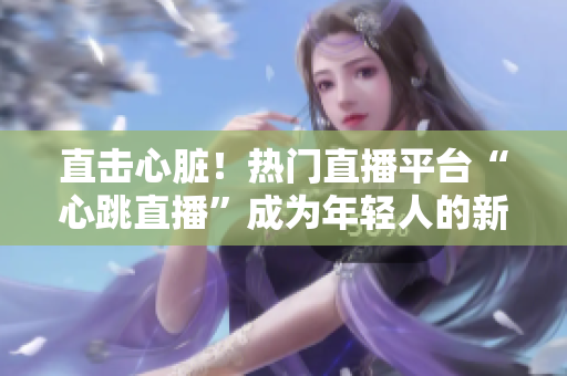 直击心脏！热门直播平台“心跳直播”成为年轻人的新宠
